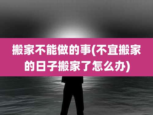 搬家不能做的事(不宜搬家的日子搬家了怎么办)