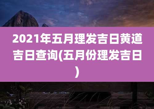 2021年五月理发吉日黄道吉日查询(五月份理发吉日)