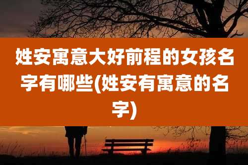 姓安寓意大好前程的女孩名字有哪些(姓安有寓意的名字)