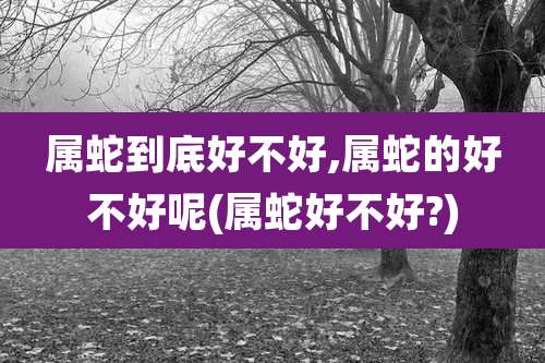 属蛇到底好不好,属蛇的好不好呢(属蛇好不好?)