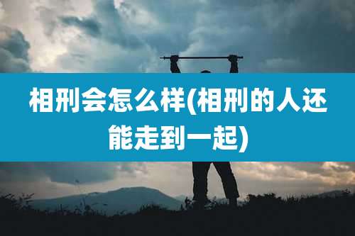 相刑会怎么样(相刑的人还能走到一起)