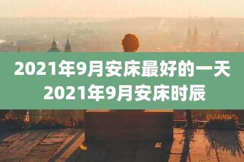 2021年9月安床最好的一天 2021年9月安床时辰