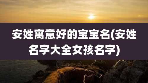 安姓寓意好的宝宝名(安姓名字大全女孩名字)