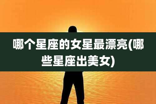 哪个星座的女星最漂亮(哪些星座出美女)