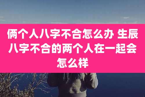 俩个人八字不合怎么办 生辰八字不合的两个人在一起会怎么样