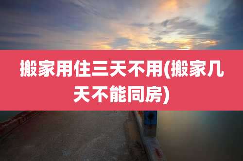 搬家用住三天不用(搬家几天不能同房)