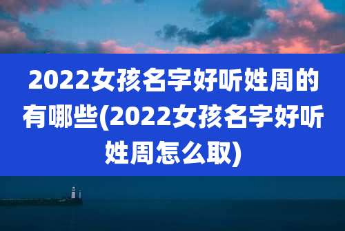 2022女孩名字好听姓周的有哪些(2022女孩名字好听姓周怎么取)