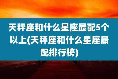 天秤座和什么星座最配5个以上(天秤座和什么星座最配排行榜)