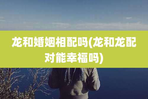 龙和婚姻相配吗(龙和龙配对能幸福吗)