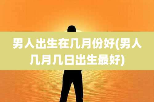 男人出生在几月份好(男人几月几日出生最好)