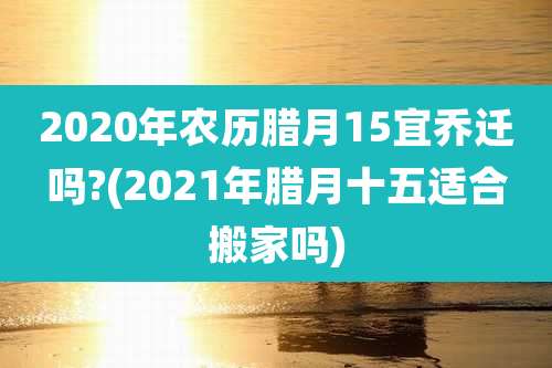 2020年农历腊月15宜乔迁吗?(2021年腊月十五适合搬家吗)