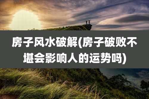 房子风水破解(房子破败不堪会影响人的运势吗)