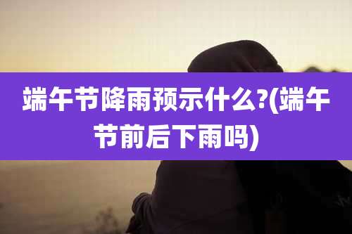 端午节降雨预示什么?(端午节前后下雨吗)