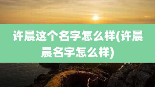 许晨这个名字怎么样(许晨晨名字怎么样)