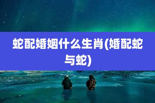 蛇配婚姻什么生肖(婚配蛇与蛇)