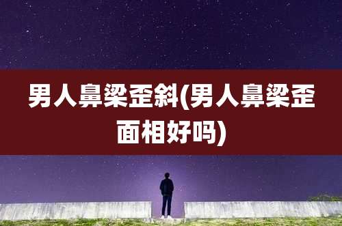 男人鼻梁歪斜(男人鼻梁歪面相好吗)