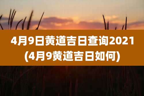 4月9日黄道吉日查询2021(4月9黄道吉日如何)