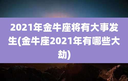 2021年金牛座将有大事发生(金牛座2021年有哪些大劫)