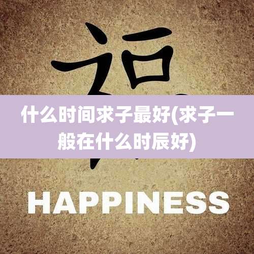 什么时间求子最好(求子一般在什么时辰好)