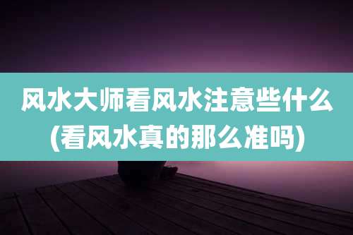 风水大师看风水注意些什么(看风水真的那么准吗)