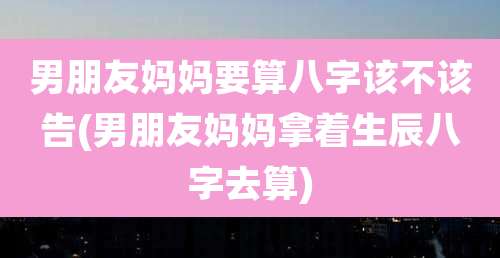 男朋友妈妈要算八字该不该告(男朋友妈妈拿着生辰八字去算)