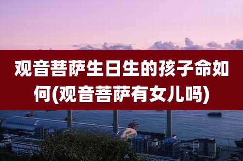 观音菩萨生日生的孩子命如何(观音菩萨有女儿吗)