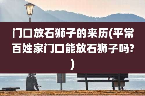 门口放石狮子的来历(平常百姓家门口能放石狮子吗?)