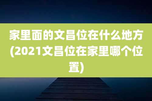 家里面的文昌位在什么地方(2021文昌位在家里哪个位置)