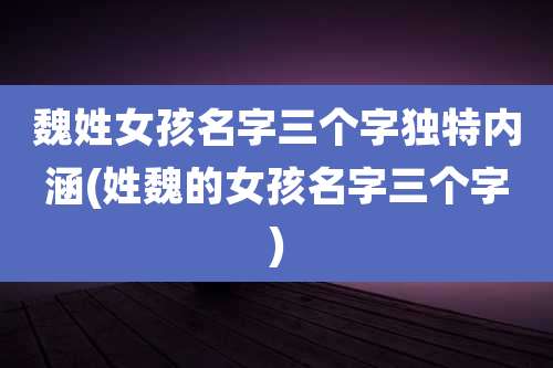 魏姓女孩名字三个字独特内涵(姓魏的女孩名字三个字)