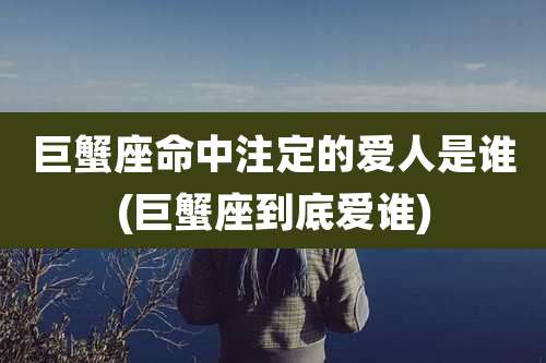 巨蟹座命中注定的爱人是谁(巨蟹座到底爱谁)