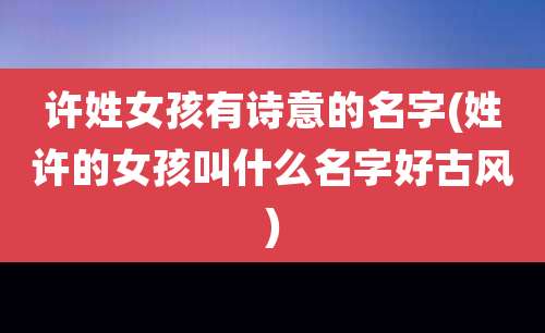 许姓女孩有诗意的名字(姓许的女孩叫什么名字好古风)