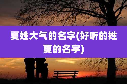夏姓大气的名字(好听的姓夏的名字)