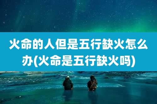 火命的人但是五行缺火怎么办(火命是五行缺火吗)
