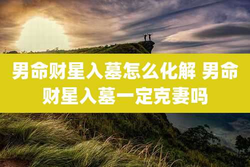 男命财星入墓怎么化解 男命财星入墓一定克妻吗