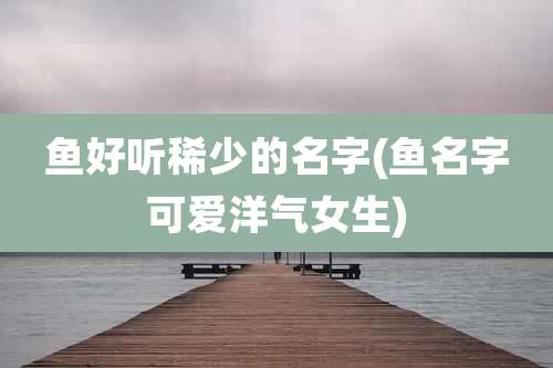 鱼好听稀少的名字(鱼名字可爱洋气女生)