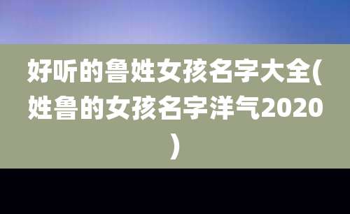 好听的鲁姓女孩名字大全(姓鲁的女孩名字洋气2020)
