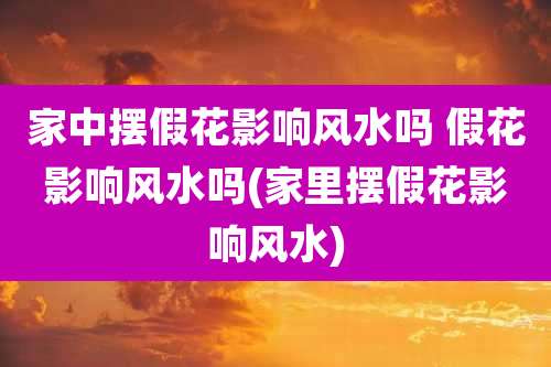 家中摆假花影响风水吗 假花影响风水吗(家里摆假花影响风水)