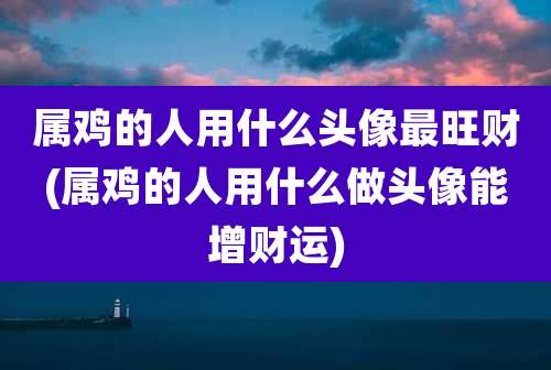 属鸡的人用什么头像最旺财(属鸡的人用什么做头像能增财运)