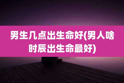 男生几点出生命好(男人啥时辰出生命最好)