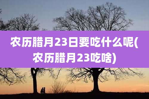 农历腊月23日要吃什么呢(农历腊月23吃啥)