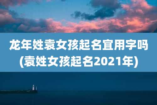 龙年姓袁女孩起名宜用字吗(袁姓女孩起名2021年)