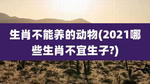 生肖不能养的动物(2021哪些生肖不宜生子?)