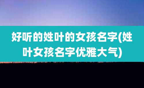 好听的姓叶的女孩名字(姓叶女孩名字优雅大气)