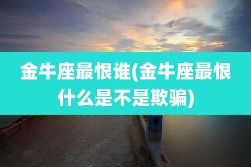 金牛座最恨谁(金牛座最恨什么是不是欺骗)