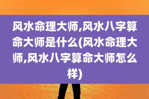 风水命理大师,风水八字算命大师是什么(风水命理大师,风水八字算命大师怎么样)