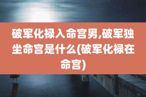 破军化禄入命宫男,破军独坐命宫是什么(破军化禄在命宫)