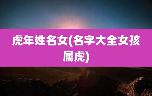 虎年姓名女(名字大全女孩属虎)