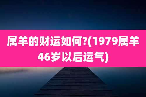 属羊的财运如何?(1979属羊46岁以后运气)