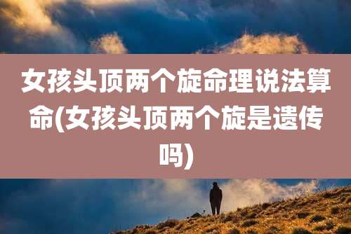 女孩头顶两个旋命理说法算命(女孩头顶两个旋是遗传吗)