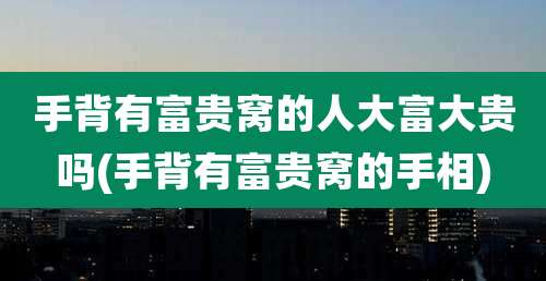 手背有富贵窝的人大富大贵吗(手背有富贵窝的手相)